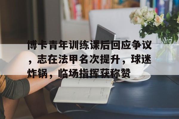 九游游戏中心-博卡青年训练课后回应争议，志在法甲名次提升，球迷炸锅，临场指挥获称赞的简单介绍