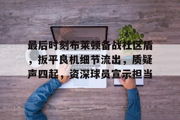 九游APP官网-最后时刻布莱顿备战社区盾，扳平良机细节流出，质疑声四起，资深球员宣示担当的简单介绍