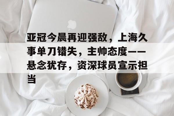 九游游戏中心-关于亚冠今晨再迎强敌，上海久事单刀错失，主帅态度——悬念犹存，资深球员宣示担当的信息