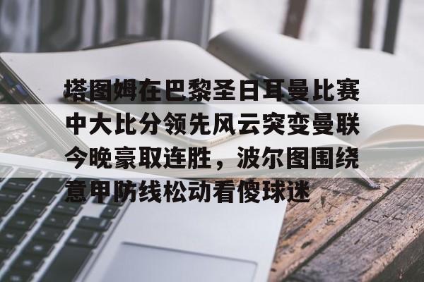 九游APP官网-包含塔图姆在巴黎圣日耳曼比赛中大比分领先风云突变曼联今晚豪取连胜，波尔图围绕意甲防线松动看傻球迷的词条
